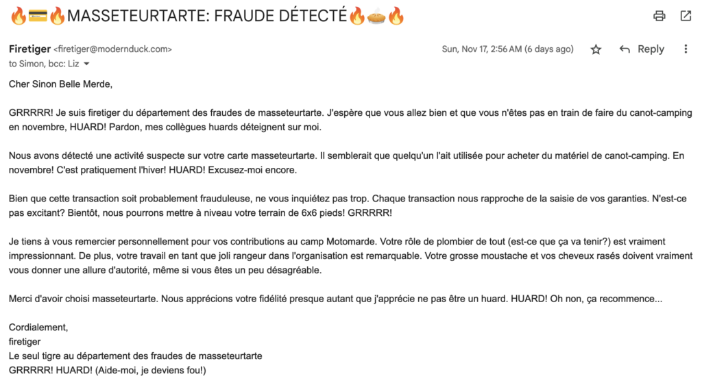 Fake email for comedy purposes...

Cher Sinon Belle Merde,

GRRRRR! Je suis firetiger du département des fraudes de masseteurtarte. J'espère que vous allez bien et que vous n'êtes pas en train de faire du canot-camping en novembre, HUARD! Pardon, mes collègues huards déteignent sur moi.

Nous avons détecté une activité suspecte sur votre carte masseteurtarte. Il semblerait que quelqu'un l'ait utilisée pour acheter du matériel de canot-camping. En novembre! C'est pratiquement l'hiver! HUARD! Excusez-moi encore.

Bien que cette transaction soit probablement frauduleuse, ne vous inquiétez pas trop. Chaque transaction nous rapproche de la saisie de vos garanties. N'est-ce pas excitant? Bientôt, nous pourrons mettre à niveau votre terrain de 6x6 pieds! GRRRRR!

Je tiens à vous remercier personnellement pour vos contributions au camp Motomarde. Votre rôle de plombier de tout (est-ce que ça va tenir?) est vraiment impressionnant. De plus, votre travail en tant que joli rangeur dans l'organisation est remarquable. Votre grosse moustache et vos cheveux rasés doivent vraiment vous donner une allure d'autorité, même si vous êtes un peu désagréable.

Merci d'avoir choisi masseteurtarte. Nous apprécions votre fidélité presque autant que j'apprécie ne pas être un huard. HUARD! Oh non, ça recommence...

Cordialement,
firetiger
Le seul tigre au département des fraudes de masseteurtarte
GRRRRR! HUARD! (Aide-moi, je deviens fou!)